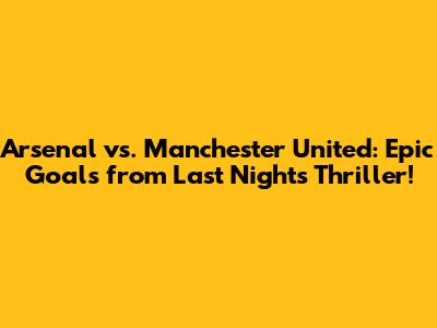 Arsenal vs. Manchester United: Epic Goals from Last Night's Thriller!