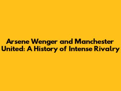 Arsene Wenger and Manchester United: A History of Intense Rivalry