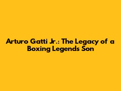 Arturo Gatti Jr.: The Legacy of a Boxing Legend's Son