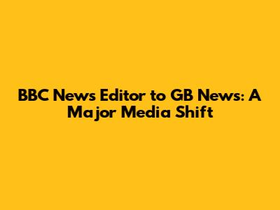 BBC News Editor to GB News: A Major Media Shift