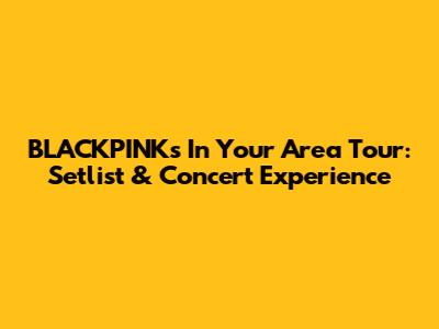 BLACKPINK's 'In Your Area' Tour: Setlist & Concert Experience