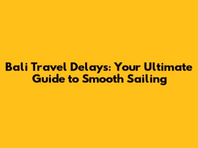 Bali Travel Delays: Your Ultimate Guide to Smooth Sailing