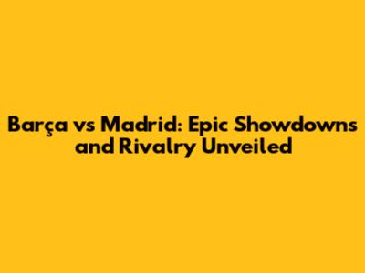 Barça vs Madrid: Epic Showdowns and Rivalry Unveiled