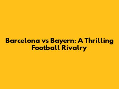 Barcelona vs Bayern: A Thrilling Football Rivalry
