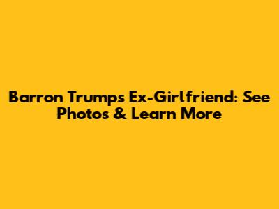Barron Trump's Ex-Girlfriend: See Photos & Learn More