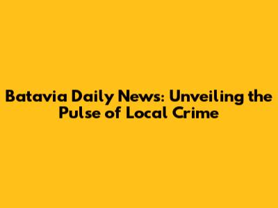 Batavia Daily News: Unveiling the Pulse of Local Crime