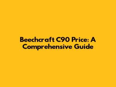 Beechcraft C90 Price: A Comprehensive Guide