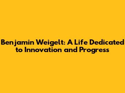 Benjamin Weigelt: A Life Dedicated to Innovation and Progress