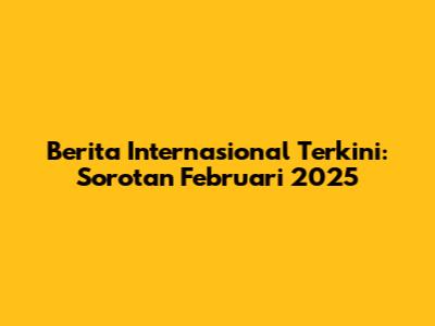 Berita Internasional Terkini: Sorotan Februari 2025