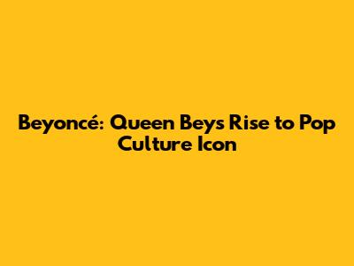 Beyoncé: Queen Bey's Rise to Pop Culture Icon