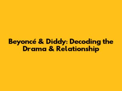 Beyoncé & Diddy: Decoding the Drama & Relationship