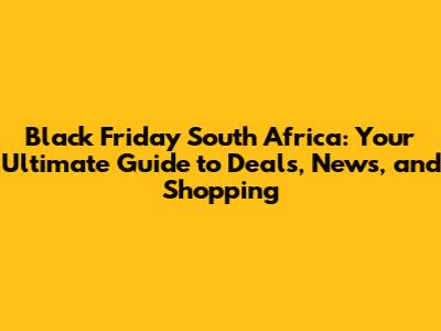 Black Friday South Africa: Your Ultimate Guide to Deals, News, and Shopping