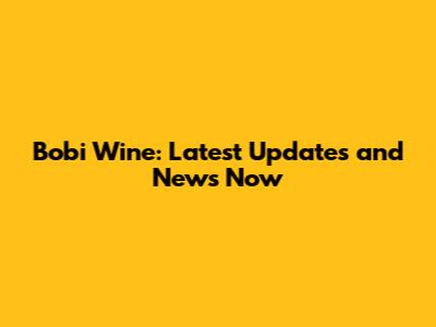 Bobi Wine: Latest Updates and News Now