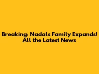 Breaking: Nadal's Family Expands! All the Latest News