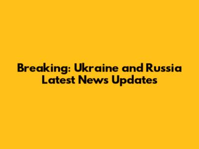 Breaking: Ukraine and Russia Latest News Updates
