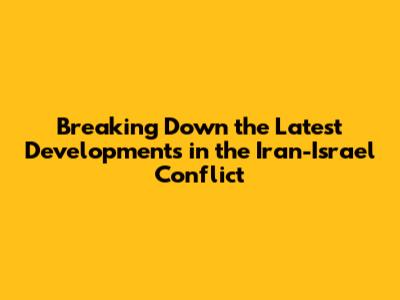 Breaking Down the Latest Developments in the Iran-Israel Conflict