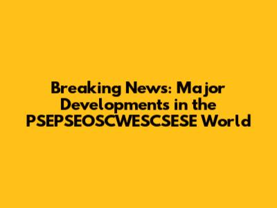 Breaking News: Major Developments in the PSEPSEOSCWESCSESE World