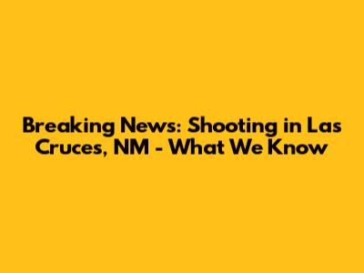 Breaking News: Shooting in Las Cruces, NM - What We Know