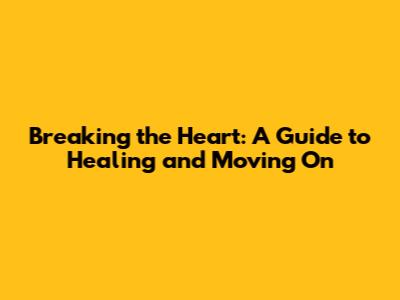 Breaking the Heart: A Guide to Healing and Moving On