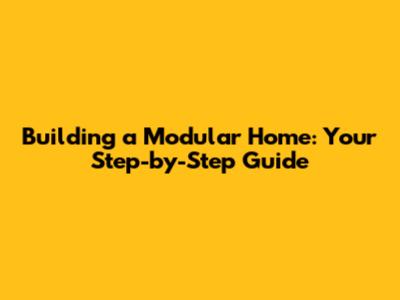 Building a Modular Home: Your Step-by-Step Guide