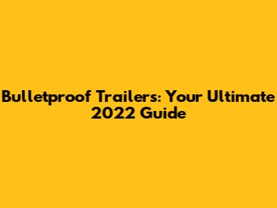Bulletproof Trailers: Your Ultimate 2022 Guide