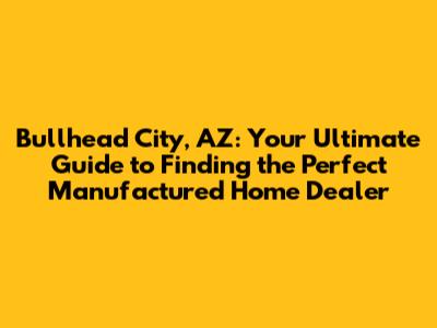 Bullhead City, AZ: Your Ultimate Guide to Finding the Perfect Manufactured Home Dealer