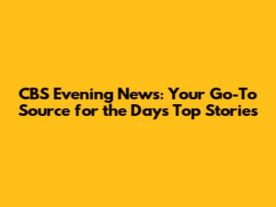 CBS Evening News: Your Go-To Source for the Day's Top Stories