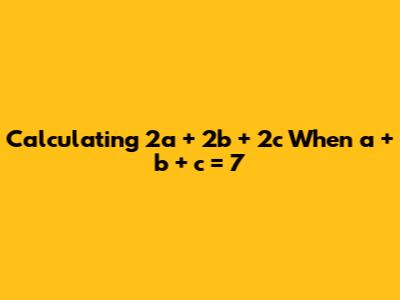 Calculating 2a + 2b + 2c When a + b + c = 7