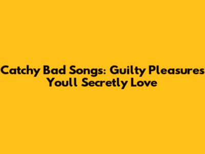Catchy Bad Songs: Guilty Pleasures You'll Secretly Love