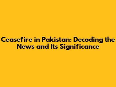 Ceasefire in Pakistan: Decoding the News and Its Significance