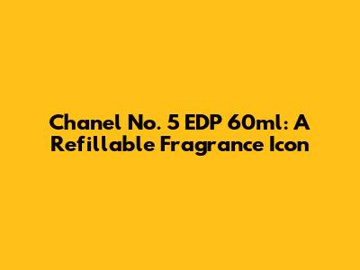 Chanel No. 5 EDP 60ml: A Refillable Fragrance Icon