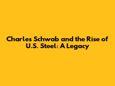 Charles Schwab and the Rise of U.S. Steel: A Legacy