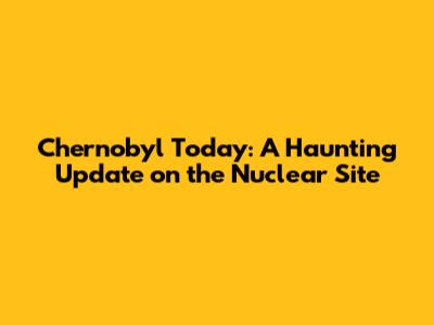 Chernobyl Today: A Haunting Update on the Nuclear Site