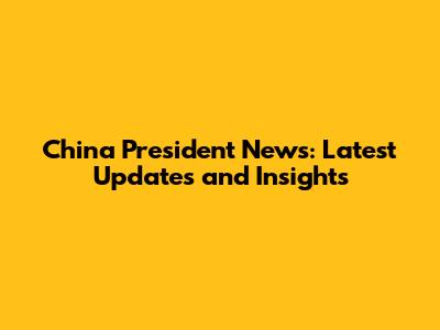 China President News: Latest Updates and Insights