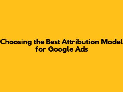 Choosing the Best Attribution Model for Google Ads