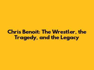 Chris Benoit: The Wrestler, the Tragedy, and the Legacy