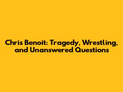 Chris Benoit: Tragedy, Wrestling, and Unanswered Questions