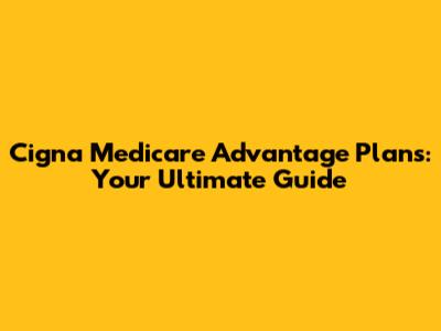 Cigna Medicare Advantage Plans: Your Ultimate Guide
