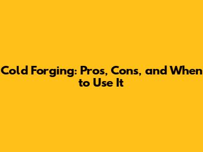 Cold Forging: Pros, Cons, and When to Use It