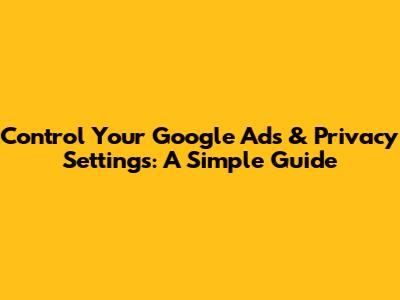 Control Your Google Ads & Privacy Settings: A Simple Guide