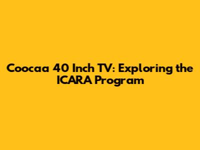 Coocaa 40 Inch TV: Exploring the ICARA Program
