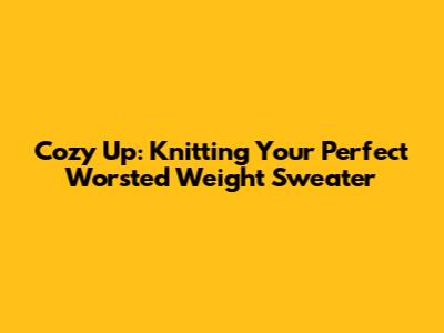 Cozy Up: Knitting Your Perfect Worsted Weight Sweater