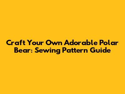 Craft Your Own Adorable Polar Bear: Sewing Pattern Guide