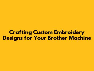 Crafting Custom Embroidery Designs for Your Brother Machine