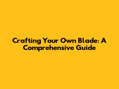 Crafting Your Own Blade: A Comprehensive Guide