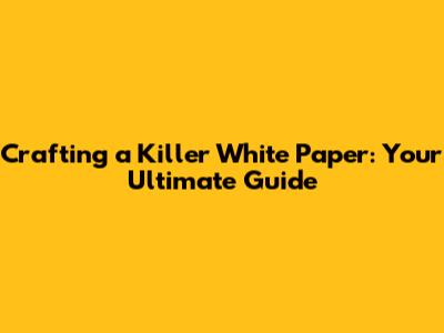 Crafting a Killer White Paper: Your Ultimate Guide