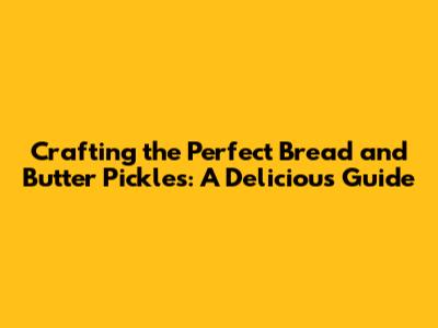 Crafting the Perfect Bread and Butter Pickles: A Delicious Guide