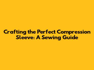Crafting the Perfect Compression Sleeve: A Sewing Guide