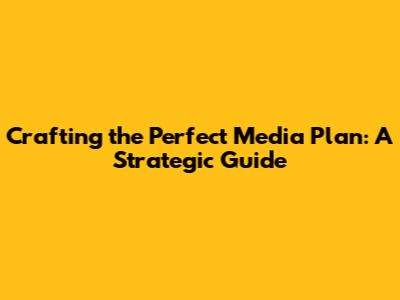 Crafting the Perfect Media Plan: A Strategic Guide