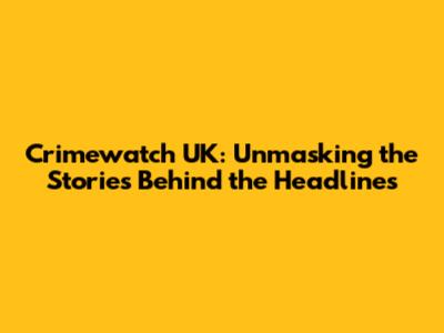 Crimewatch UK: Unmasking the Stories Behind the Headlines